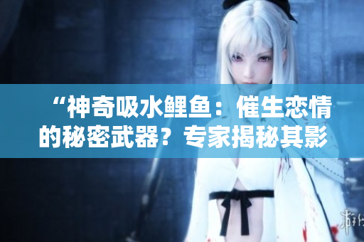 “神奇吸水鲤鱼：催生恋情的秘密武器？专家揭秘其影响力与奥秘”