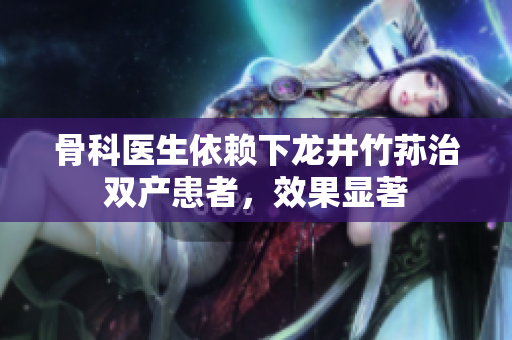 骨科医生依赖下龙井竹荪治双产患者，效果显著