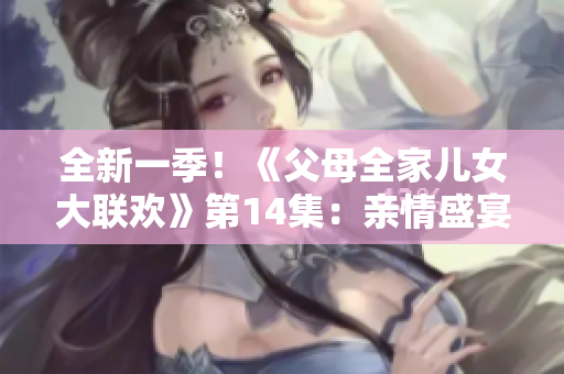 全新一季！《父母全家儿女大联欢》第14集：亲情盛宴再度启航
