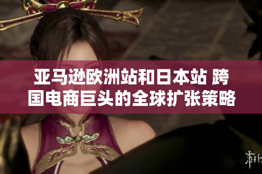 亚马逊欧洲站和日本站 跨国电商巨头的全球扩张策略