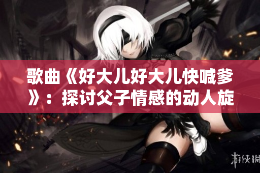 歌曲《好大儿好大儿快喊爹》：探讨父子情感的动人旋律