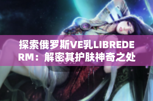 探索俄罗斯VE乳LIBREDERM：解密其护肤神奇之处，揭秘成分与功效