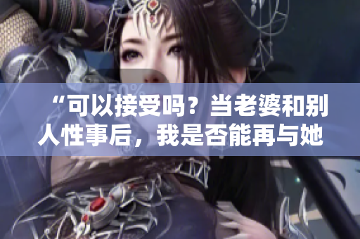 “可以接受吗？当老婆和别人性事后，我是否能再与她亲近？”