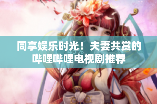 同享娱乐时光！夫妻共赏的哔哩哔哩电视剧推荐