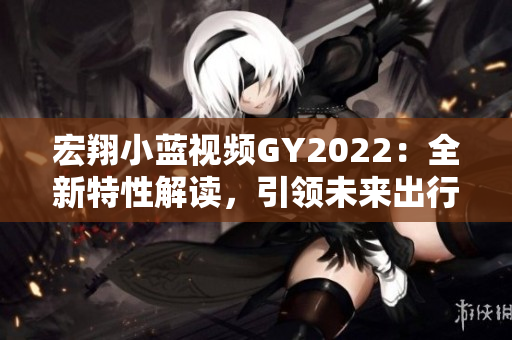 宏翔小蓝视频GY2022：全新特性解读，引领未来出行潮流