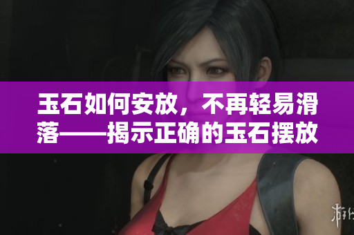 玉石如何安放，不再轻易滑落——揭示正确的玉石摆放技巧