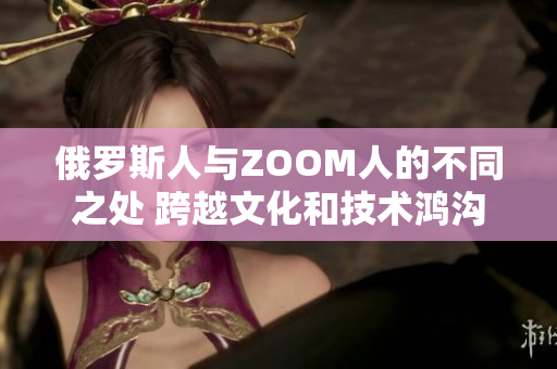 俄罗斯人与ZOOM人的不同之处 跨越文化和技术鸿沟