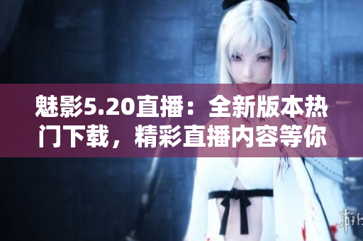 魅影5.20直播：全新版本热门下载，精彩直播内容等你来体验
