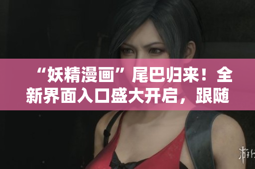 “妖精漫画”尾巴归来！全新界面入口盛大开启，跟随尾巴进入神奇的漫画世界！