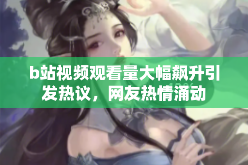 b站视频观看量大幅飙升引发热议，网友热情涌动