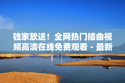 独家放送！全网热门插曲视频高清在线免费观看－最新推荐