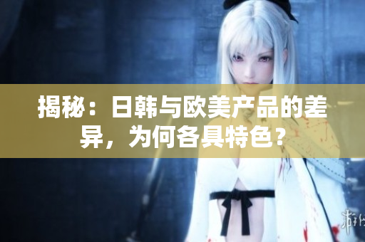 揭秘：日韩与欧美产品的差异，为何各具特色？