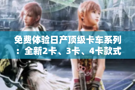 免费体验日产顶级卡车系列：全新2卡、3卡、4卡款式揭秘