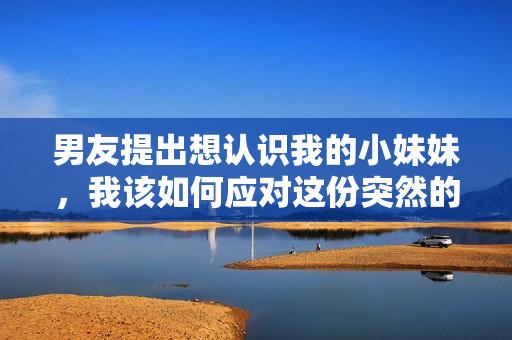 男友提出想认识我的小妹妹，我该如何应对这份突然的要求？
