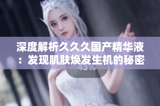 深度解析久久久国产精华液：发现肌肤焕发生机的秘密
