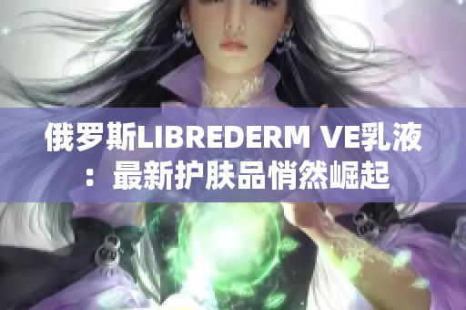 俄罗斯LIBREDERM VE乳液：最新护肤品悄然崛起