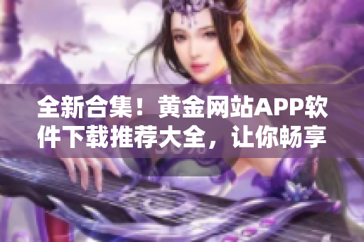 全新合集！黄金网站APP软件下载推荐大全，让你畅享最顶级应用享受！