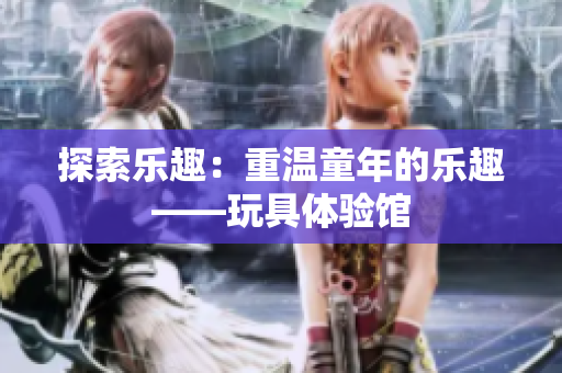 探索乐趣：重温童年的乐趣——玩具体验馆