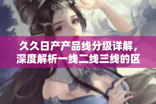 久久日产产品线分级详解，深度解析一线二线三线的区别与特点