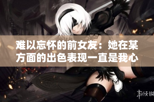 难以忘怀的前女友：她在某方面的出色表现一直是我心头的痛