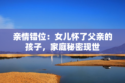 亲情错位：女儿怀了父亲的孩子，家庭秘密现世