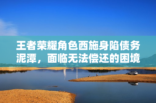王者荣耀角色西施身陷债务泥潭，面临无法偿还的困境