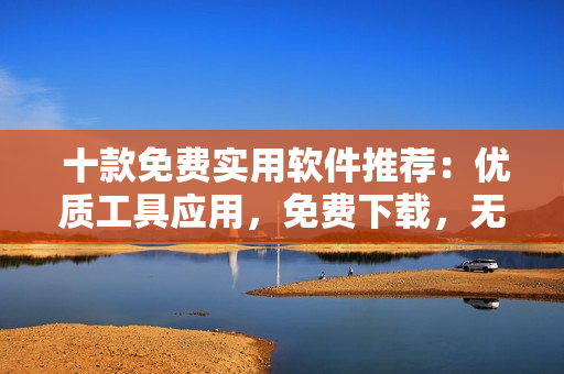  十款免费实用软件推荐：优质工具应用，免费下载，无任何收费！