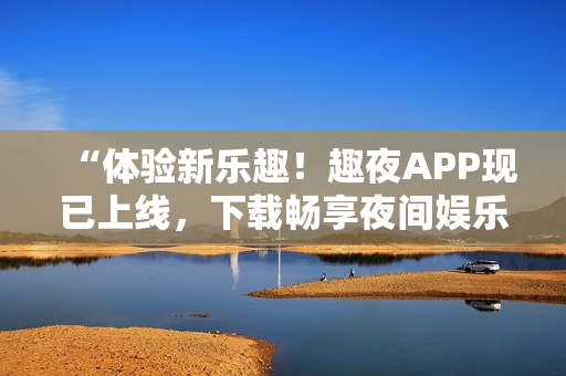 “体验新乐趣！趣夜APP现已上线，下载畅享夜间娱乐新时尚！”