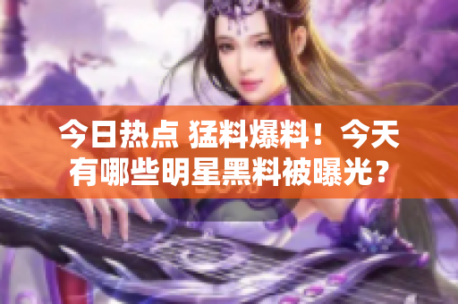 今日热点 猛料爆料！今天有哪些明星黑料被曝光？