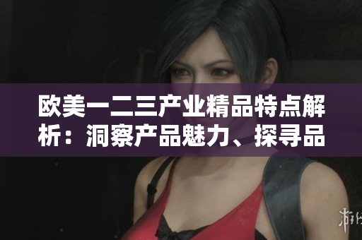 欧美一二三产业精品特点解析：洞察产品魅力、探寻品质之源