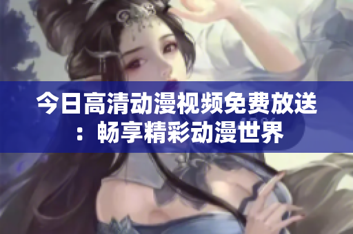 今日高清动漫视频免费放送：畅享精彩动漫世界