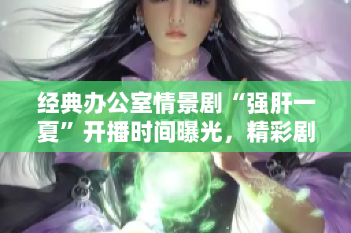 经典办公室情景剧“强肝一夏”开播时间曝光，精彩剧情即将上演