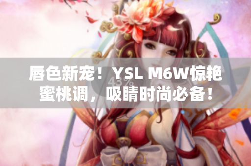 唇色新宠！YSL M6W惊艳蜜桃调，吸睛时尚必备！