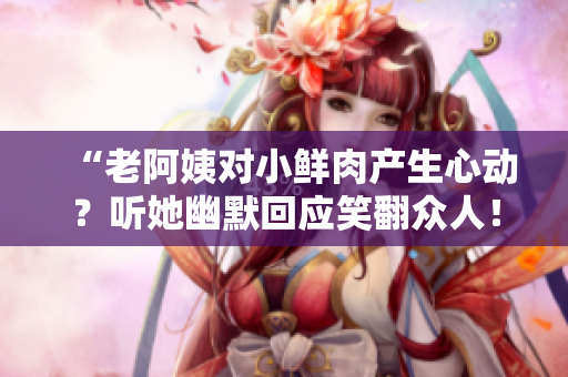 “老阿姨对小鲜肉产生心动？听她幽默回应笑翻众人！”