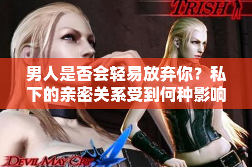 男人是否会轻易放弃你？私下的亲密关系受到何种影响？