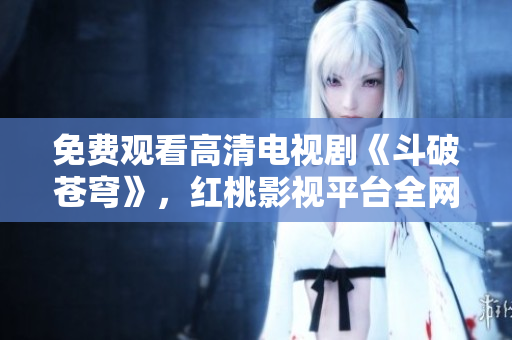 免费观看高清电视剧《斗破苍穹》，红桃影视平台全网独播