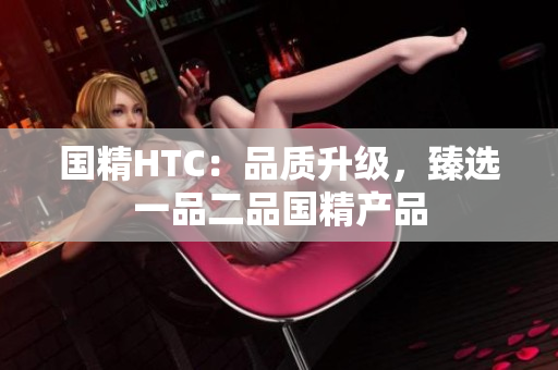 国精HTC：品质升级，臻选一品二品国精产品