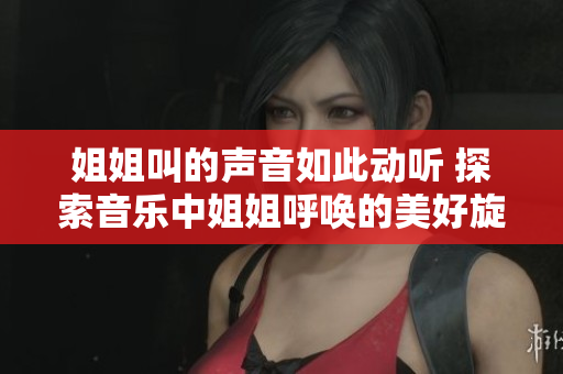 姐姐叫的声音如此动听 探索音乐中姐姐呼唤的美好旋律