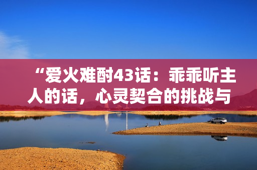 “爱火难酎43话：乖乖听主人的话，心灵契合的挑战与成长”