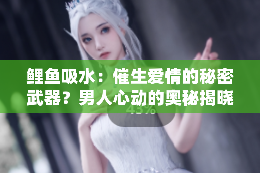 鲤鱼吸水：催生爱情的秘密武器？男人心动的奥秘揭晓！