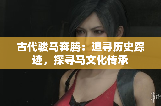 古代骏马奔腾:追寻历史踪迹,探寻马文化传承 古代骏马奔腾:追寻历史踪迹,探寻马文化传承