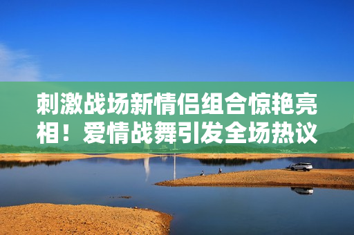 刺激战场新情侣组合惊艳亮相！爱情战舞引发全场热议