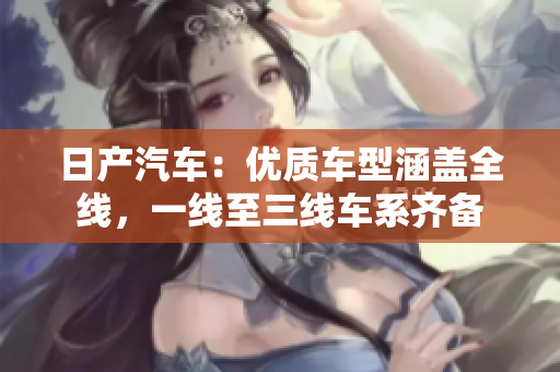 日产汽车：优质车型涵盖全线，一线至三线车系齐备