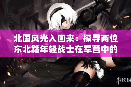 北国风光入画来：探寻两位东北籍年轻战士在军营中的生活