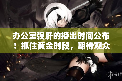 办公室强肝的播出时间公布！抓住黄金时段，期待观众热烈反响