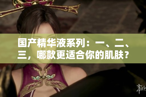 国产精华液系列：一、二、三，哪款更适合你的肌肤？