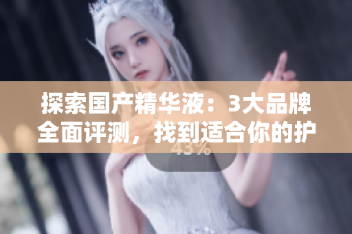 探索国产精华液：3大品牌全面评测，找到适合你的护肤宝藏