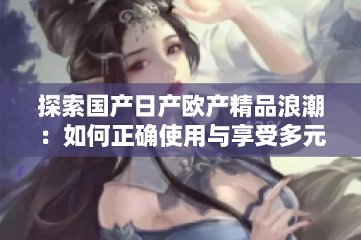 探索国产日产欧产精品浪潮：如何正确使用与享受多元化优质产品  