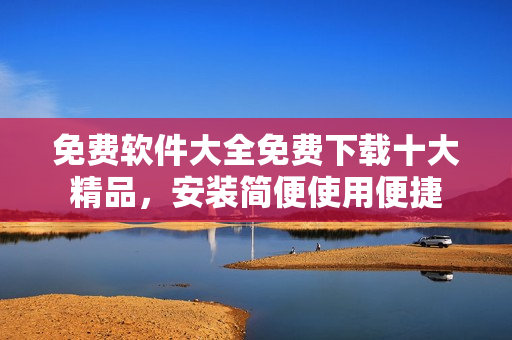 免费软件大全免费下载十大精品，安装简便使用便捷