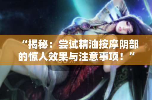 “揭秘：尝试精油按摩阴部的惊人效果与注意事项！”